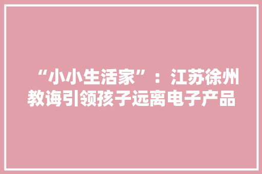 “小小生活家”：江苏徐州教诲引领孩子远离电子产品走红收集！ “小小生活家”：江苏徐州教诲引领孩子远离电子产品走红收集！ 智能家居
