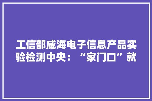 工信部威海电子信息产品实验检测中央：“家门口”就能做产品检测 省时又省钱