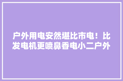 户外用电安然堪比市电！比发电机更喷鼻香电小二户外电源800Pro测评 户外用电安然堪比市电！比发电机更喷鼻香电小二户外电源800Pro测评 人工智能