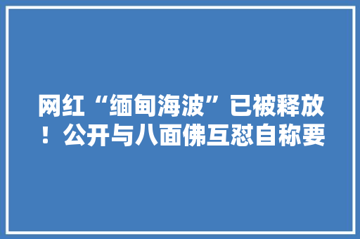 网红“缅甸海波”已被释放！公开与八面佛互怼自称要再闯东南亚 网红“缅甸海波”已被释放！公开与八面佛互怼自称要再闯东南亚 互联通信