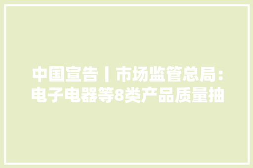 中国宣告丨市场监管总局：电子电器等8类产品质量抽检不合格率10.3% 中国宣告丨市场监管总局：电子电器等8类产品质量抽检不合格率10.3% 智能家居