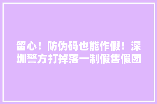 留心！防伪码也能作假！深圳警方打掉落一制假售假团伙