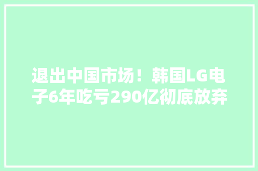 退出中国市场！韩国LG电子6年吃亏290亿彻底放弃手机营业