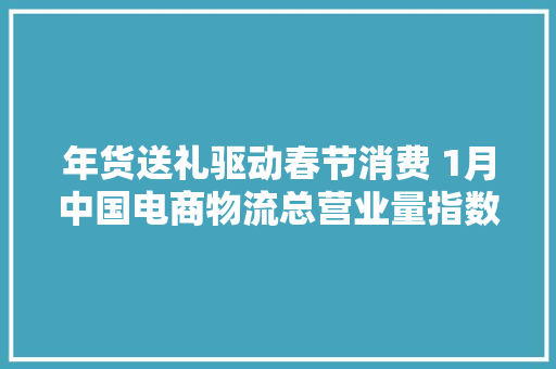 年货送礼驱动春节消费 1月中国电商物流总营业量指数创近两年内新高