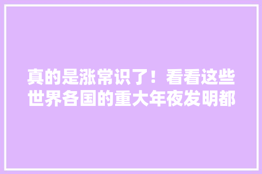 真的是涨常识了！看看这些世界各国的重大年夜发明都来源...
