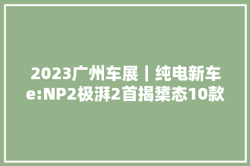 2023广州车展｜纯电新车e:NP2极湃2首揭橥态10款电动化产品重磅登场
