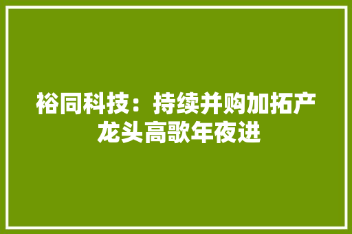 裕同科技：持续并购加拓产 龙头高歌年夜进