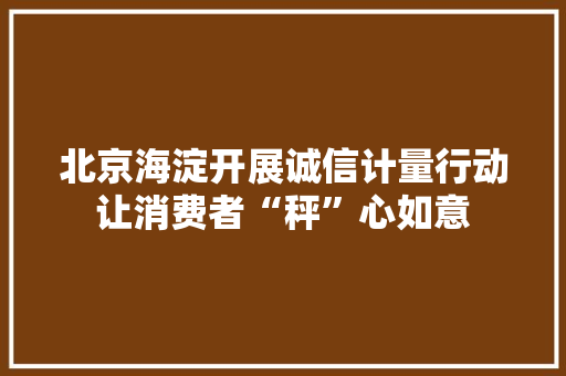 北京海淀开展诚信计量行动让消费者“秤”心如意