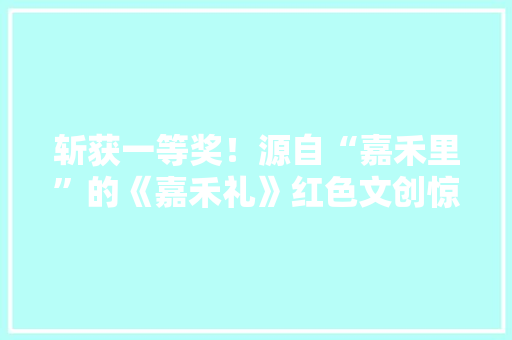斩获一等奖！源自“嘉禾里”的《嘉禾礼》红色文创惊艳展出