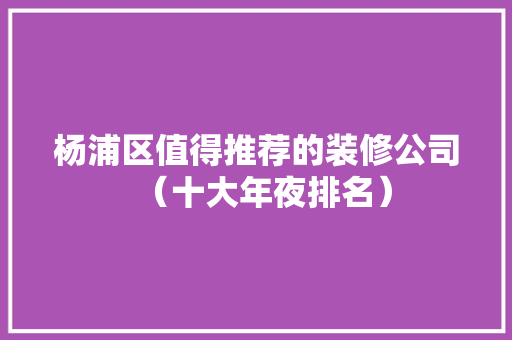 杨浦区值得推荐的装修公司（十大年夜排名）