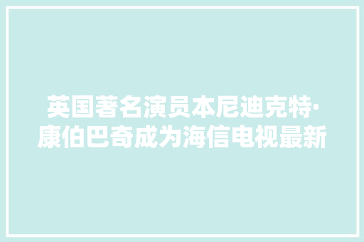 英国著名演员本尼迪克特·康伯巴奇成为海信电视最新代言人