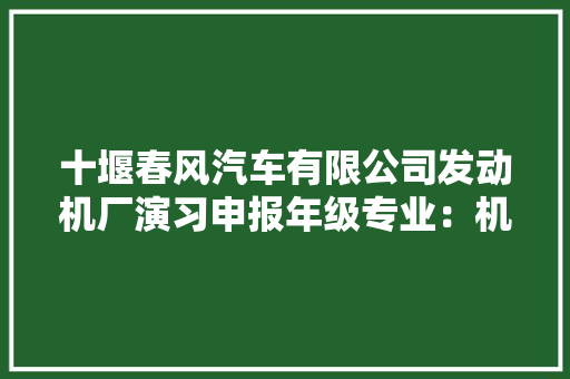 十堰春风汽车有限公司发动机厂演习申报年级专业：机械设计制造及