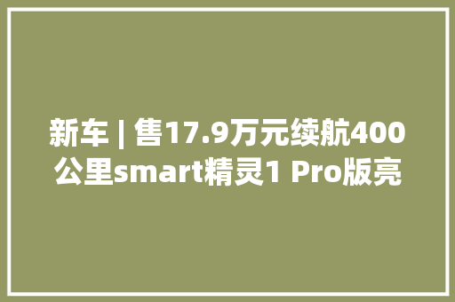 新车 | 售17.9万元续航400公里smart精灵1 Pro版亮相上海车展
