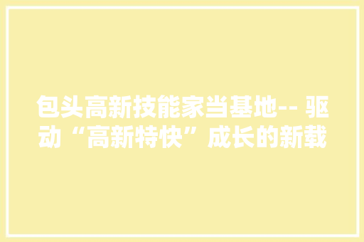 包头高新技能家当基地-- 驱动“高新特快”成长的新载体