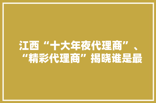 江西“十大年夜代理商”、“精彩代理商”揭晓谁是最强黑马？ 江西“十大年夜代理商”、“精彩代理商”揭晓谁是最强黑马？ 智能科技