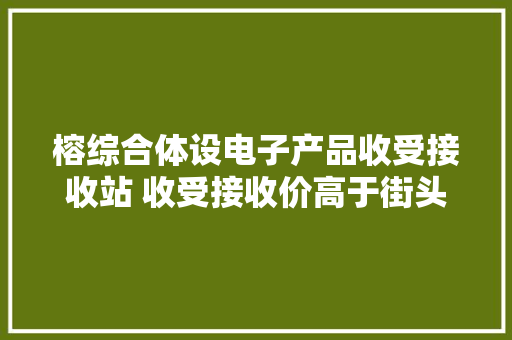 榕综合体设电子产品收受接收站 收受接收价高于街头收旧者