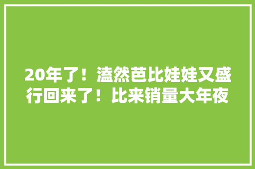 20年了！溘然芭比娃娃又盛行回来了！比来销量大年夜涨！背后原因发人寻思……