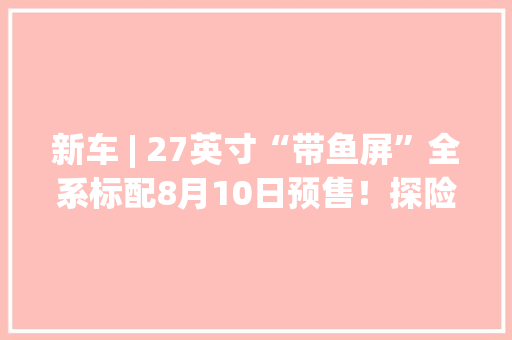 新车 | 27英寸“带鱼屏”全系标配8月10日预售！探险者设备曝光