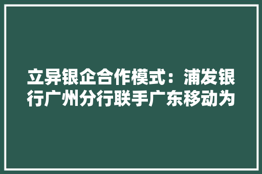 立异银企合作模式：浦发银行广州分行联手广东移动为技能革命“添翼”