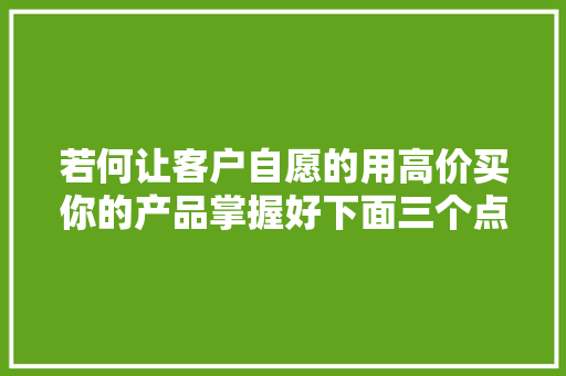 若何让客户自愿的用高价买你的产品掌握好下面三个点 若何让客户自愿的用高价买你的产品掌握好下面三个点 智能科技