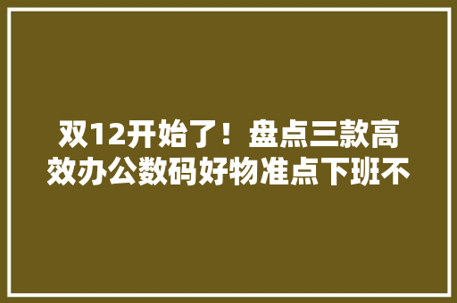 双12开始了！盘点三款高效办公数码好物准点下班不是梦