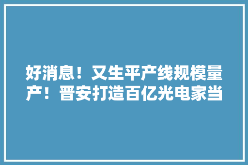 好消息！又生平产线规模量产！晋安打造百亿光电家当集群