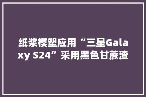 纸浆模塑应用“三星Galaxy S24”采用黑色甘蔗渣纸托