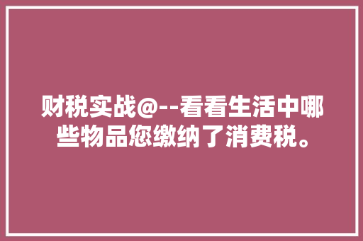 财税实战@--看看生活中哪些物品您缴纳了消费税。