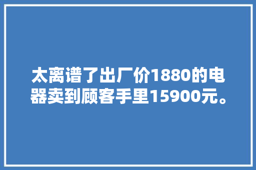 太离谱了出厂价1880的电器卖到顾客手里15900元。