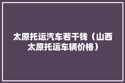 太原托运汽车若干钱（山西太原托运车辆价格）