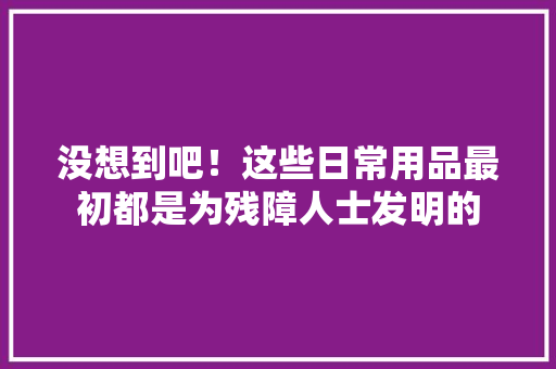 没想到吧！这些日常用品最初都是为残障人士发明的 没想到吧！这些日常用品最初都是为残障人士发明的 人工智能