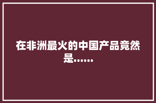 在非洲最火的中国产品竟然是......