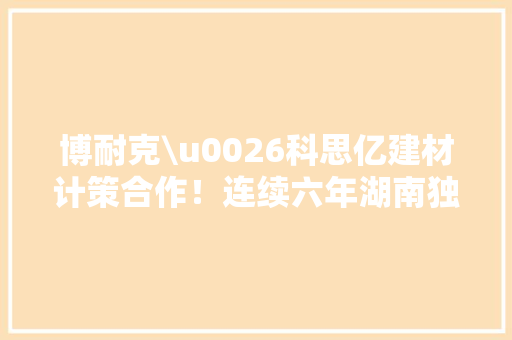博耐克\u0026科思亿建材计策合作！连续六年湖南独一代理商