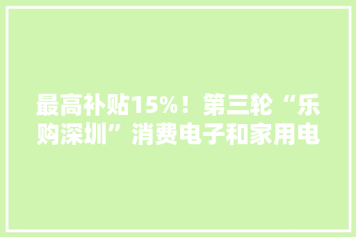 最高补贴15%！第三轮“乐购深圳”消费电子和家用电器购置补贴来了