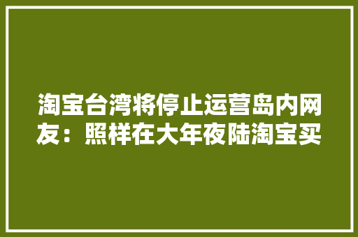 淘宝台湾将停止运营岛内网友：照样在大年夜陆淘宝买只是台湾又少了工作机会 淘宝台湾将停止运营岛内网友：照样在大年夜陆淘宝买只是台湾又少了工作机会 互联通信