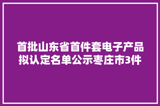 首批山东省首件套电子产品拟认定名单公示枣庄市3件电子产品上榜 首批山东省首件套电子产品拟认定名单公示枣庄市3件电子产品上榜 互联通信