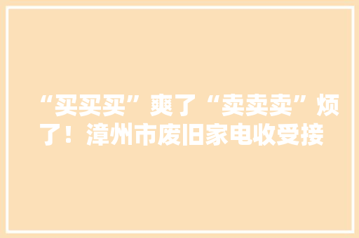 “买买买”爽了“卖卖卖”烦了！漳州市废旧家电收受接收情况查询访问 “买买买”爽了“卖卖卖”烦了！漳州市废旧家电收受接收情况查询访问 智能家居
