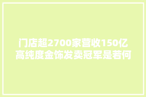 门店超2700家营收150亿高纯度金饰发卖冠军是若何炼成的？ 门店超2700家营收150亿高纯度金饰发卖冠军是若何炼成的？ 互联通信