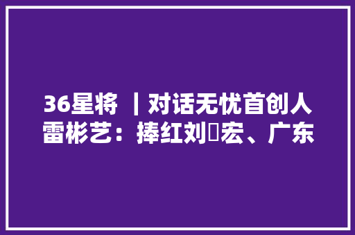 36星将 ｜对话无忧首创人雷彬艺：捧红刘畊宏、广东夫妻后无忧传媒要若何长久“无忧”？ 36星将 ｜对话无忧首创人雷彬艺：捧红刘畊宏、广东夫妻后无忧传媒要若何长久“无忧”？ 智能家居