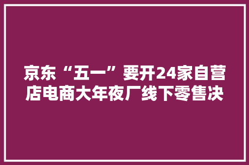 京东“五一”要开24家自营店电商大年夜厂线下零售决议：一个向左一个向右