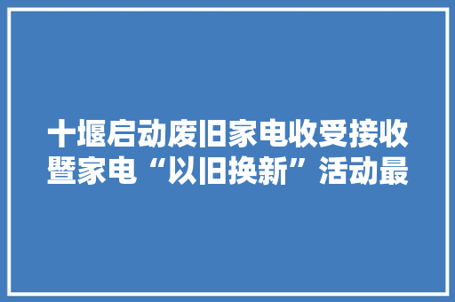 十堰启动废旧家电收受接收暨家电“以旧换新”活动最高补贴700元