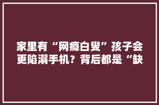 家里有“网瘾白叟”孩子会更陷溺手机？背后都是“缺乏陪伴”