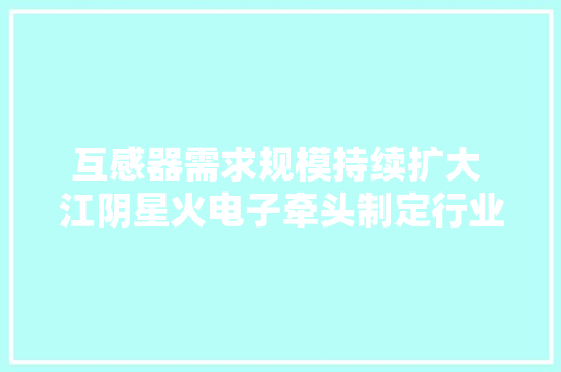 互感器需求规模持续扩大 江阴星火电子牵头制定行业团体标准