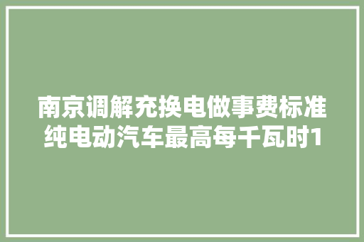 南京调解充换电做事费标准纯电动汽车最高每千瓦时1.68元