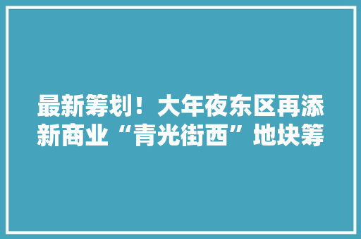 最新筹划！大年夜东区再添新商业“青光街西”地块筹划出炉！