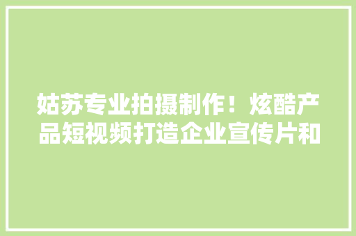 姑苏专业拍摄制作！炫酷产品短视频打造企业宣传片和产品广告片 姑苏专业拍摄制作！炫酷产品短视频打造企业宣传片和产品广告片 互联通信