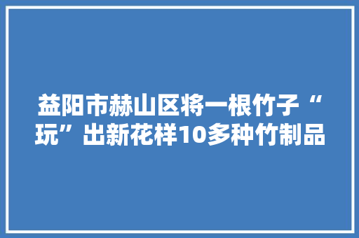 益阳市赫山区将一根竹子“玩”出新花样10多种竹制品远销海外村平易近过上以竹致富日子赫山有竹 傲然挺立 益阳市赫山区将一根竹子“玩”出新花样10多种竹制品远销海外村平易近过上以竹致富日子赫山有竹 傲然挺立 互联通信