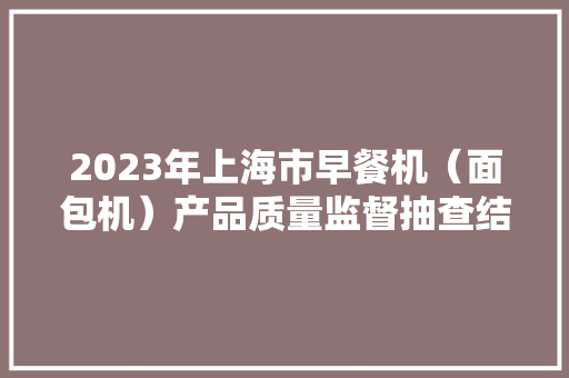 2023年上海市早餐机（面包机）产品质量监督抽查结果 2023年上海市早餐机（面包机）产品质量监督抽查结果 人工智能
