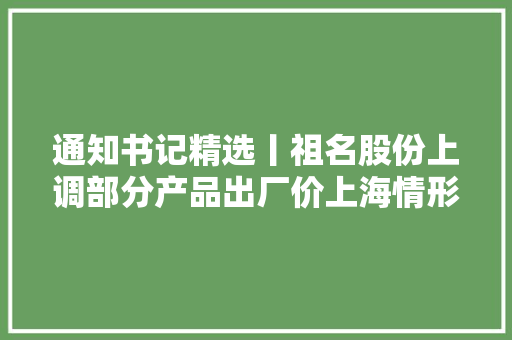 通知书记精选丨祖名股份上调部分产品出厂价上海情形获三峡成本及长江环保集团二次举牌 通知书记精选丨祖名股份上调部分产品出厂价上海情形获三峡成本及长江环保集团二次举牌 人工智能