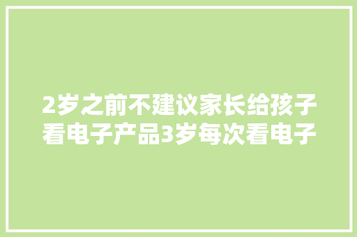 2岁之前不建议家长给孩子看电子产品3岁每次看电子产品...